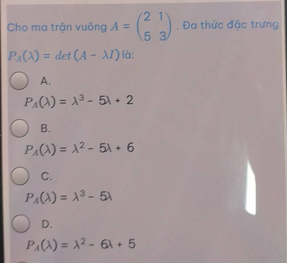 Cho ma trận vuông A=beginpmatrix 2&1 5&3endpmatrix. Đa thức đặc trưng
P_A(lambda )=det(A-lambda I) là:
A.
P_A(lambda )=lambda^3-5lambda +2
B.
P_A(lambda )=lambda^2-5lambda +6
C.
P_A(lambda )=lambda^3-5lambda
D.
P_A(lambda )=lambda^2-6lambda +5