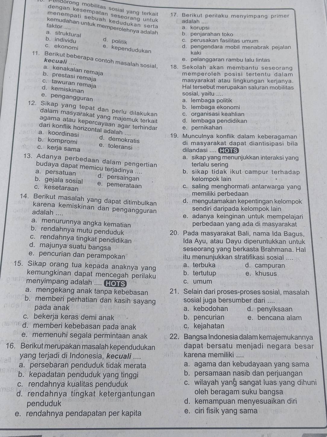 undorong mobilitas sosial yang terkait 17. Berikut perilaku menyimpang primer
dengan kesempatan seseorang untuk adalah ....
menempati sebuah kedudukan serta a. korupsi
faktor
kemudahan untuk memperolehnya adalah b. penjarahan toko
a. struktural
b.individu d. politik c. perusakan fasilitas umum
d. pengendara mobil menabrak pejalan
c. ekonomi e. kependudukan kaki
e. pelanggaran rambu lalu lintas
kecuali ….
11. Berikut beberapa contoh masalah sosial, 18. Sekolah akan membantu seseorang
a. kenakalan remaja
memperoleh posisi tertentu dalam
b. prestasi remaja
masyarakat atau lingkungan kerjanya.
c. tawuran remaja
Hal tersebut merupakan saluran mobilitas
d. kemiskinan
sosial, yaitu
e. pengangguran
a. lembaga politik
b. lembaga ekonomi
12. Sikap yang tepat dan perlu dilakukan c. organisasi keahlian
dalam masyarakat yang majemuk terkait d. lembaga pendidikan
agama atau kepercayaan agar terhindar e. pernikahan
dari konflik horizontal adalah
19. Munculnya konflik dalam keberagaman
a.koordinasi d. demokratis
b. kompromi e. toleransi
di masyarakat dapat diantisipasi bila
c. kerja sama dilandasi .... HOTS
a. sikap yang menunjukkan interaksi yang
13. Adanya perbedaan dalam pengertian
terlalu sering
budaya dapat memicu terjadinya ....
b. sikap tidak ikut campur terhadap
a. persatuan d. persaingan
kelompok lain
b. gejala sosial e. pemerataan
c. kesetaraan c. saling menghormati antarwarga yang
memiliki perbedaan
14. Berikut masalah yang dapat ditimbulkan
d. mengutamakan kepentingan kelompok
karena kemiskinan dan pengangguran
sendiri daripada kelompok lain
adalah ....
e. adanya keinginan untuk mempelajari
a. menurunnya angka kematian perbedaan yang ada di masyarakat
b. rendahnya mutu penduduk 20. Pada masyarakat Bali, nama Ida Bagus,
c. rendahnya tingkat pendidikan Ida Ayu, atau Dayu diperuntukkan untuk
d. majunya suatu bangsa seseorang yang berkasta Brahmana. Hal
e. pencurian dan perampokan itu menunjukkan stratifikasi sosial
15. Sikap orang tua kepada anaknya yang a.terbuka d. campuran
kemungkinan dapat mencegah perilaku b. tertutup e. khusus
menyimpang adalah .... HOTS c. umum
a. mengekang anak tanpa kebebasan 21. Selain dari proses-proses sosial, masalah
b. memberi perhatian dan kasih sayang sosial juga bersumber dari ....
pada anak a. kebodohan d. penyiksaan
c. bekerja keras demi anak b. pencurian e. bencana alam
d. memberi kebebasan pada anak c. kejahatan
e. memenuhi segala permintaan anak 22. Bangsa Indonesia dalam kemajemukannya
16. Berikut merupakan masalah kependudukan dapat bersatu menjadi negara besar
yang terjadi di Indonesia, kecuali .... karena memiliki ....
a. persebaran penduduk tidak merata a. agama dan kebudayaan yang sama
b. kepadatan penduduk yang tinggi b. persamaan nasib dan perjuangan
c. rendahnya kualitas penduduk c. wilayah yang sangat luas yang dihuni
d. rendahnya tingkat ketergantungan
oleh beragam suku bangsa
penduduk d. kemampuan menyesuaikan diri
e. rendahnya pendapatan per kapita
e. ciri fisik yang sama