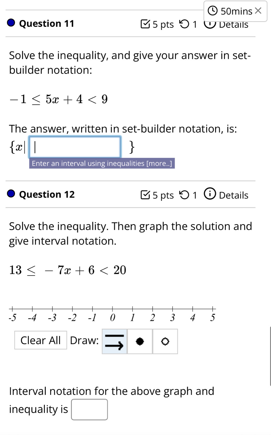 50mins× 
Question 11 [ 5 pts5 1 Ở Details 
Solve the inequality, and give your answer in set- 
builder notation:
-1≤ 5x+4<9</tex> 
The answer, written in set-builder notation, is:
 x|□ 
Enter an interval using inequalities [more..] 
Question 12 [5 pts つ 1 ⓘ Details 
Solve the inequality. Then graph the solution and 
give interval notation.
13≤ -7x+6<20</tex> 
Clear All Draw: 。 
Interval notation for the above graph and 
inequality is □