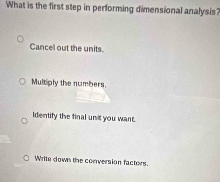 What is the first step in performing dimensional analysis?
Cancel out the units.
Multiply the numbers.
ldentify the final unit you want.
Write down the conversion factors.