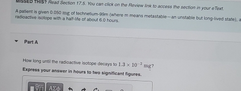 MISSEDTHIS? Read Section 17.5. You can click on the Review link to access the section in your eText. 
A patient is given 0.050 mg of technetium- 99m (where m means metastable—an unstable but long-lived state), a 
radioactive isotope with a half-life of about 6.0 hours. 
Part A 
How long until the radioactive isotope decays to 1.3* 10^(-2)mg ? 
Express your answer in hours to two significant figures.
AΣφ