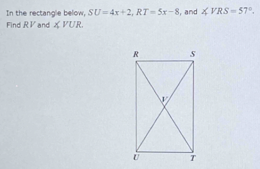 In the rectangle below, SU=4x+2, RT=5x-8 , and ∠ VRS=57°. 
Find RV and ∠ VUR.