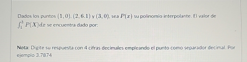 Dados los puntos (1,0),(2,6.1) v (3,0) , sea P(x) su polinomio interpolante. El valor de
∈t _1^3P(X) 1 L se encuentra dado por: 
Nota: Digite su respuesta con 4 cifras decimales empleando el punto como separador decimal. Por 
ejemplo 3.7874