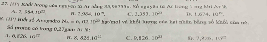 [IP| Khối lượng của nguyên tử Ar bằng 35,96755u. Số nguyên tử Ar trong 1 mg khí Ar là
A. 2,984.10^(22). B. 2.98 4. 10^(19). C. 3,353. 10^(23). D. 1,674.10^(19). 
8. [IP] Biết số Avogadro N_A=6,02.10^(23) hạt/mol và khối lượng của hạt nhân bằng số khối của nó.
Số proton có trong 0,27gam Al là:
A. 6,826.10^(22) B. 8,826.10^(22) C. 9,826.10^(22) D. 7,826.10^(22)