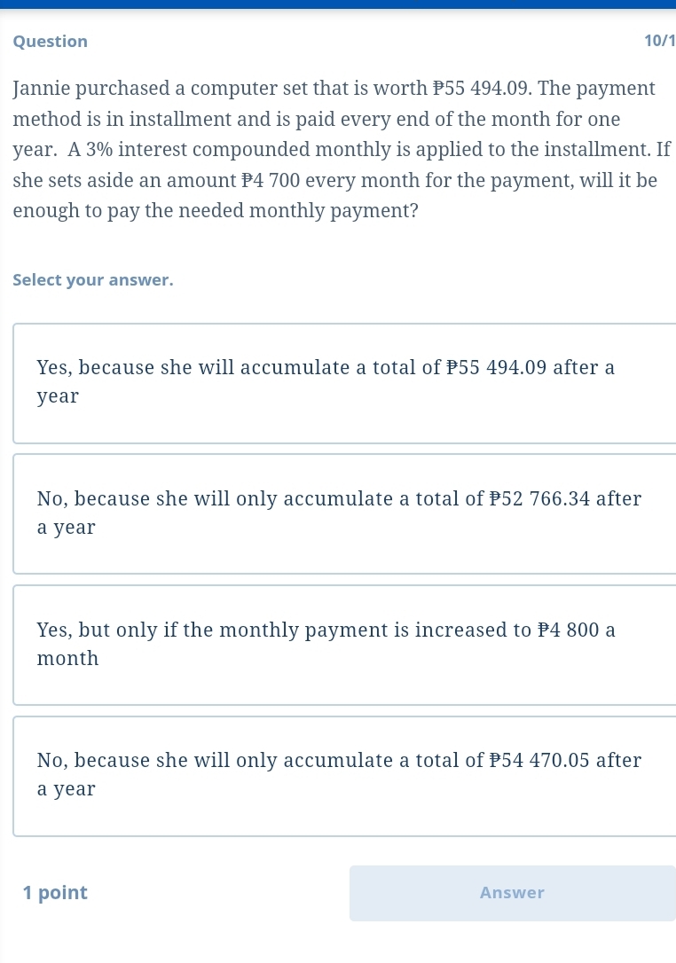 Question 10/1
Jannie purchased a computer set that is worth P55 494.09. The payment
method is in installment and is paid every end of the month for one
year. A 3% interest compounded monthly is applied to the installment. If
she sets aside an amount P4 700 every month for the payment, will it be
enough to pay the needed monthly payment?
Select your answer.
Yes, because she will accumulate a total of P55 494.09 after a
year
No, because she will only accumulate a total of P52 766.34 after
a year
Yes, but only if the monthly payment is increased to P4 800 a
month
No, because she will only accumulate a total of P54 470.05 after
a year
1 point Answer