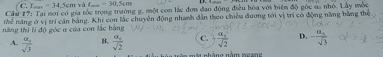 C. ell _max=34,5cm và ell _min=30,5cm D. Lmax-J
Câu 17: Tại nơi có gia tốc trọng trường g, một con lắc đơn dao động điều hòa với biên độ góc α nhỏ. Lấy mốc
thế năng ở vị trí cần bằng. Khi con lắc chuyển động nhanh dần theo chiều dương tới vị trí có động năng bằng thế
năng thì li độ góc α của con lắc bằng
D.
B.
A. frac alpha _0sqrt(3) frac alpha _0sqrt(2)
C. frac alpha _0sqrt(2) -frac alpha _0sqrt(3)
ên mặt nhẳng nằm ngang