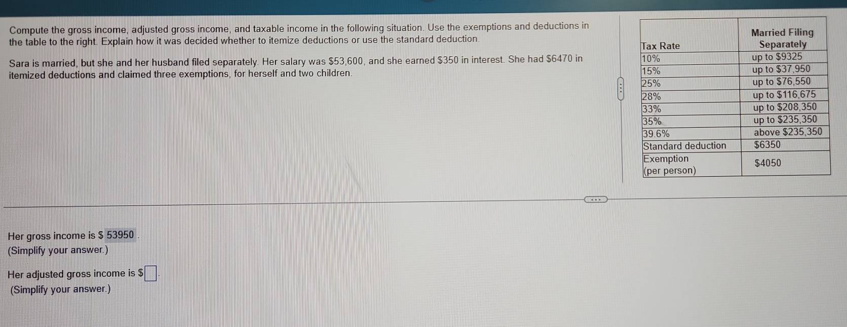 Compute the gross income, adjusted gross income, and taxable income in the following situation. Use the exemptions and deductions in 
the table to the right. Explain how it was decided whether to itemize deductions or use the standard deduction. 
Sara is married, but she and her husband filed separately. Her salary was $53,600, and she earned $350 in interest. She had $6470 in 
itemized deductions and claimed three exemptions, for herself and two children 
Her gross income is $ 53950
(Simplify your answer.) 
Her adjusted gross income is $ □
(Simplify your answer.)