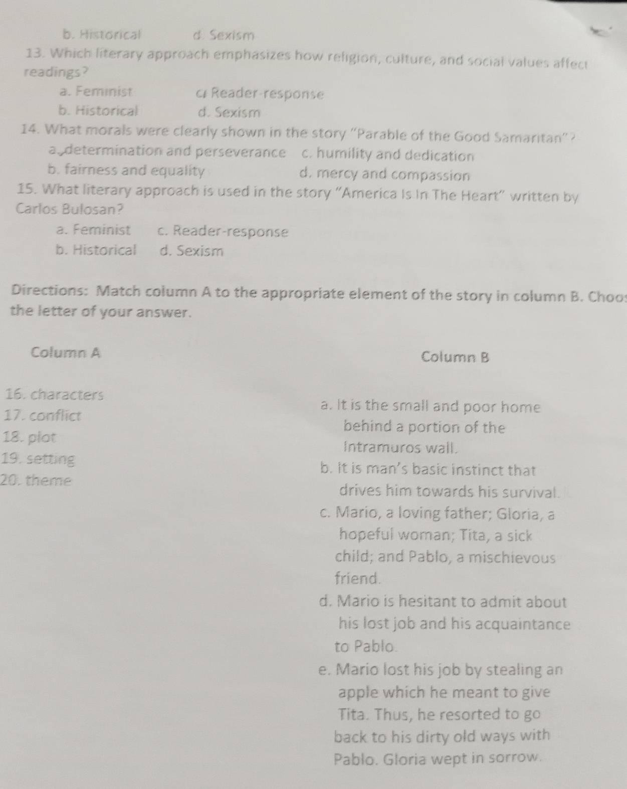 b. Historical d Sexism
13. Which literary approach emphasizes how religion, culture, and social values affect
readings?
a. Feminist c Reader-response
b. Historical d. Sexism
14. What morals were clearly shown in the story "Parable of the Good Samaritan"?
a determination and perseverance c. humility and dedication
b. fairness and equality d. mercy and compassion
15. What literary approach is used in the story "America Is In The Heart" written by
Carlos Bulosan?
a. Feminist c. Reader-response
b. Historical d. Sexism
Directions: Match column A to the appropriate element of the story in column B. Choos
the letter of your answer.
Column A Column B
16. characters
17. conflict
a. It is the small and poor home
behind a portion of the
18. plot
Intramuros wall.
19. setting b. It is man’s basic instinct that
20. theme
drives him towards his survival.
c. Mario, a loving father; Gloria, a
hopeful woman; Tita, a sick
child; and Pablo, a mischievous
friend.
d. Mario is hesitant to admit about
his lost job and his acquaintance
to Pablo.
e. Mario lost his job by stealing an
apple which he meant to give
Tita. Thus, he resorted to go
back to his dirty old ways with
Pablo. Gloria wept in sorrow.