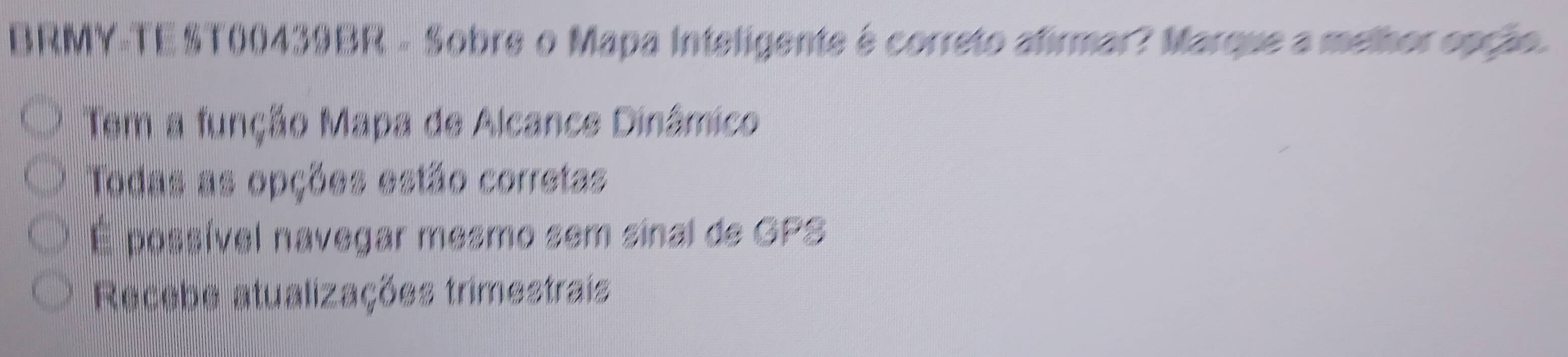 BRMY-TE ST00439BR - Sobre o Mapa Inteligente é correto afirmar? Marque a melhor opção.
Tem a função Mapa de Alcance Dinâmico
Todas as opções estão corretas
É possível navegar mesmo sem sinal de GPS
Recebe atualizações trimestrais