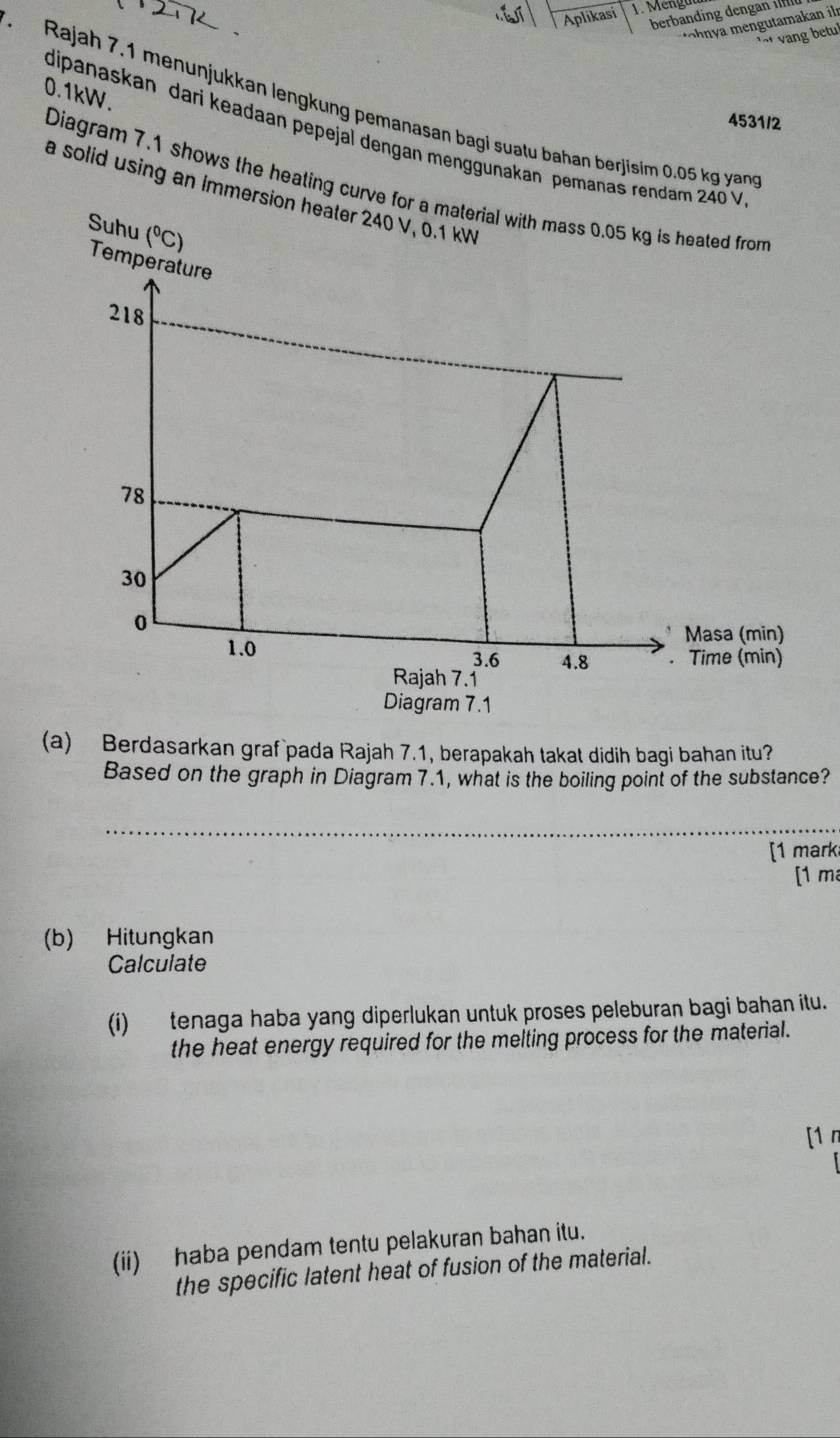 Aplikasi 1. Mengüt
berbanding den an 
mengutamakan ilr
ang tul
0.1kW.
Rajah 7.1 menunjukkan lengkung pemanasan bagi suatu bahan berjisim 0.05 kg yang
4531/2
dipanaskan dari keadaan pepejal dengan menggunakan pemanas rendam 240 V
Diagram 7.1 shows the heating curve for a material with mass 0.05 kg is heated from
a solid using an immersion heater 240 V, 0.1 kW
Suhu (^circ C)
Temperature
218
78
30
0
Masa (min)
1.0 3.6 4.8 . Time (min)
Rajah 7.1
Diagram 7.1
(a) Berdasarkan graf pada Rajah 7.1, berapakah takat didih bagi bahan itu?
Based on the graph in Diagram 7.1, what is the boiling point of the substance?
_
[1 mark
[1 m
(b) Hitungkan
Calculate
(i) tenaga haba yang diperlukan untuk proses peleburan bagi bahan itu.
the heat energy required for the melting process for the material.
[1 n
(ii) haba pendam tentu pelakuran bahan itu.
the specific latent heat of fusion of the material.