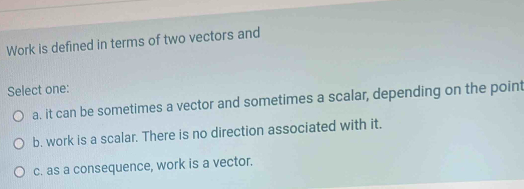 Work is defined in terms of two vectors and
Select one:
a. it can be sometimes a vector and sometimes a scalar, depending on the point
b. work is a scalar. There is no direction associated with it.
c. as a consequence, work is a vector.