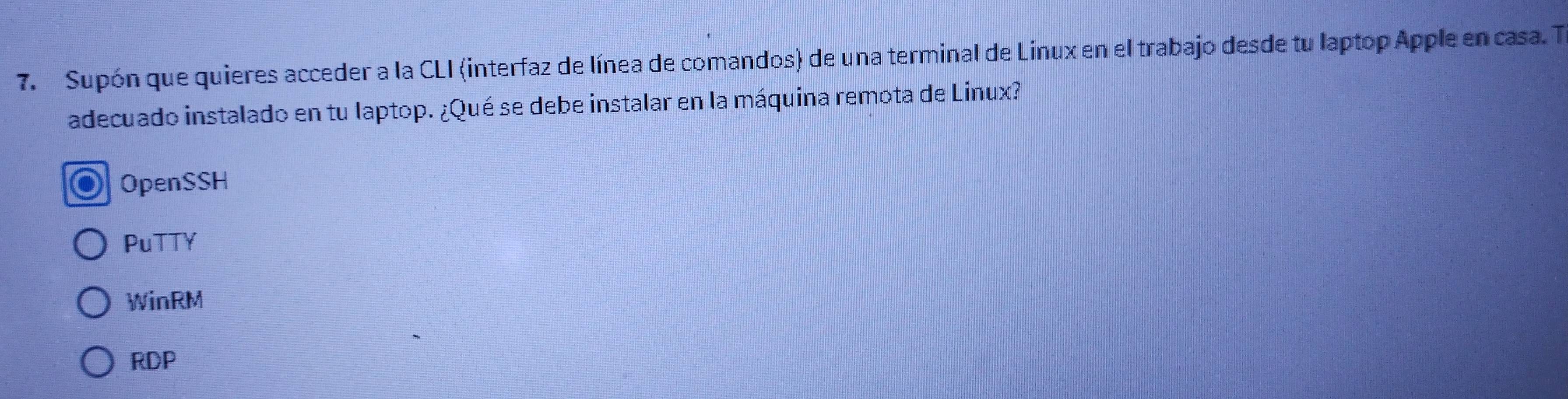 Supón que quieres acceder a la CLI (interfaz de línea de comandos) de una terminal de Linux en el trabajo desde tu laptop Apple en casa. T
adecuado instalado en tu laptop. ¿Qué se debe instalar en la máquina remota de Linux?
OpenSSH
PuTTY
WinRM
RDP