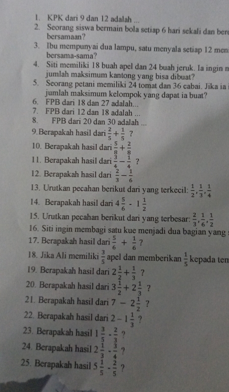 KPK dari 9 dan 12 adalah ...
2. Seorang siswa bermain bola setiap 6 hari sekali dan ber
bersamaan?
3. Ibu mempunyai dua lampu, satu menyala setiap 12 men
bersama-sama?
4. Siti memiliki 18 buah apel dan 24 buah jeruk. Ia ingin n
jumlah maksimum kantong yang bisa dibuat?
5. Seorang petani memiliki 24 tomat dan 36 cabai. Jika ia
jumlah maksimum kelompok yang dapat ia buat?
6. FPB dari 18 dan 27 adalah...
7. FPB dari 12 dan 18 adalah ...
8. FPB dari 20 dan 30 adalah ...
9.Berapakah hasil dari  2/5 + 1/5  ?
10. Berapakah hasil dari  5/8 + 2/8 
11. Berapakah hasil dari  3/4 - 1/4  ?
12. Berapakah hasil dari  2/3 - 1/6 
13. Urutkan pecahan berikut dari yang terkecil:  1/2 , 1/3 , 1/4 
14. Berapakah hasil dari 4 5/6 -1 1/2 
15. Urutkan pecahan berikut dari yang terbesar:  2/3 , 1/6 , 1/2 
16. Siti ingin membagi satu kue menjadi dua bagian yang
17. Berapakah hasil dari  5/6 + 1/6  ?
18. Jika Ali memiliki  3/5  apel dan memberikan  1/5  kepada ten
19. Berapakah hasil dari 2 1/2 + 1/3  ?
20. Berapakah hasil dari 3 1/2 +2 1/3  ?
21. Berapakah hasil dari 7-2 1/2  ?
22. Berapakah hasil dari 2-1 1/3  ?
23. Berapakah hasil 1 3/5 - 2/3  ?
24. Berapakah hasil 2 1/3 - 3/4  ?
25. Berapakah hasil 5 1/5 - 2/5  ?