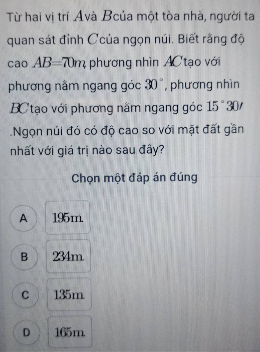 Từ hai vị trí Avà Bcủa một tòa nhà, người ta
quan sát đỉnh Ccủa ngọn núi. Biết rằng độ
cao AB=70m, phương nhìn AC tạo với
phương nằm ngang góc 30° , phương nhìn
BC tạo với phương nằm ngang góc 15°30'.Ngọn núi đó có độ cao so với mặt đất gần
nhất với giá trị nào sau đây?
Chọn một đáp án đúng
A 195m
B 234m
C 135m
D 165m