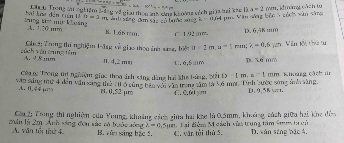 hai khe đến màn là Câu 4: Trong thí nghiệm I-ầng về giao thoa ánh sáng khoảng cách giữa hai khe là a=2mm , khoảng cách từ
D=2m
trung tâm một khoảng , ánh sáng đơn sắc có bước sóng lambda =0.64mu m. Vân sáng bậc 3 cách vân sáng
A. 1,20 mm. B. 1,66 mm. C. 1,92 mm.
D. 6,48 mm.
Câu 5: Trong thí nghiệm I-âng về giao thoa ánh sáng, biết D=2m; a=1mm; lambda =0.6mu m. Vân tối thứ tư
cách vân trung tâm
A. 4,8 mm B. 4,2 mm C. 6,6 mm
D. 3,6 mm
Cầu 6: Trong thí nghiệm giao thoa ánh sáng dùng hai khe I-âng, biết D=1m, a=1mm. Khoảng cách từ
vân sáng thứ 4 đến vân sáng thứ 10 ở cùng bên với vân trung tâm là 3,6 mm. Tính bước sóng ánh sáng.
A. 0,44 µm B. 0,52 µm C. 0,60 µm D. 0,58 µm.
Câu 7: Trong thí nghiệm của Young, khoảng cách giữa hai khe là 0,5mm, khoảng cách giữa hai khe đến
màn là 2m. Ảnh sáng đơn sắc có bước sóng lambda =0,5mu m. Tại điểm M cách vân trung tâm 9mm ta có
A. vân tối thứ 4. B. vân sáng bậc 5. C. vân tối thứ 5. D. vân sáng bậc 4.