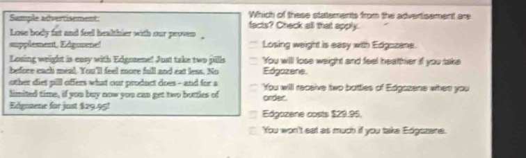 Which of these statements from the advertisement are
Semple advertisement: facts? Check all that apply.
Lose body fat and feel healthier with our proven 
supplement, Edgosene! Losing weight is easy with Edgozane.
Losing weight is easy with Edgozene! Just take two pills You will lose weight and feel healther if you take
befice each meal. You'll feel more full and ext less. No Edgozene.
other diet pill offers what our product does - and for a You will receive two bottles of Edgazene when you
limited time, if you buy now you can get two bottles of ordec
Edgozene for just $29.95!
Edgozene costs $29.95.
'You won't eat as much if you take Edgszene.