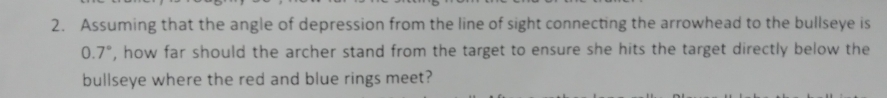 Assuming that the angle of depression from the line of sight connecting the arrowhead to the bullseye is
0.7°, how far should the archer stand from the target to ensure she hits the target directly below the 
bullseye where the red and blue rings meet?