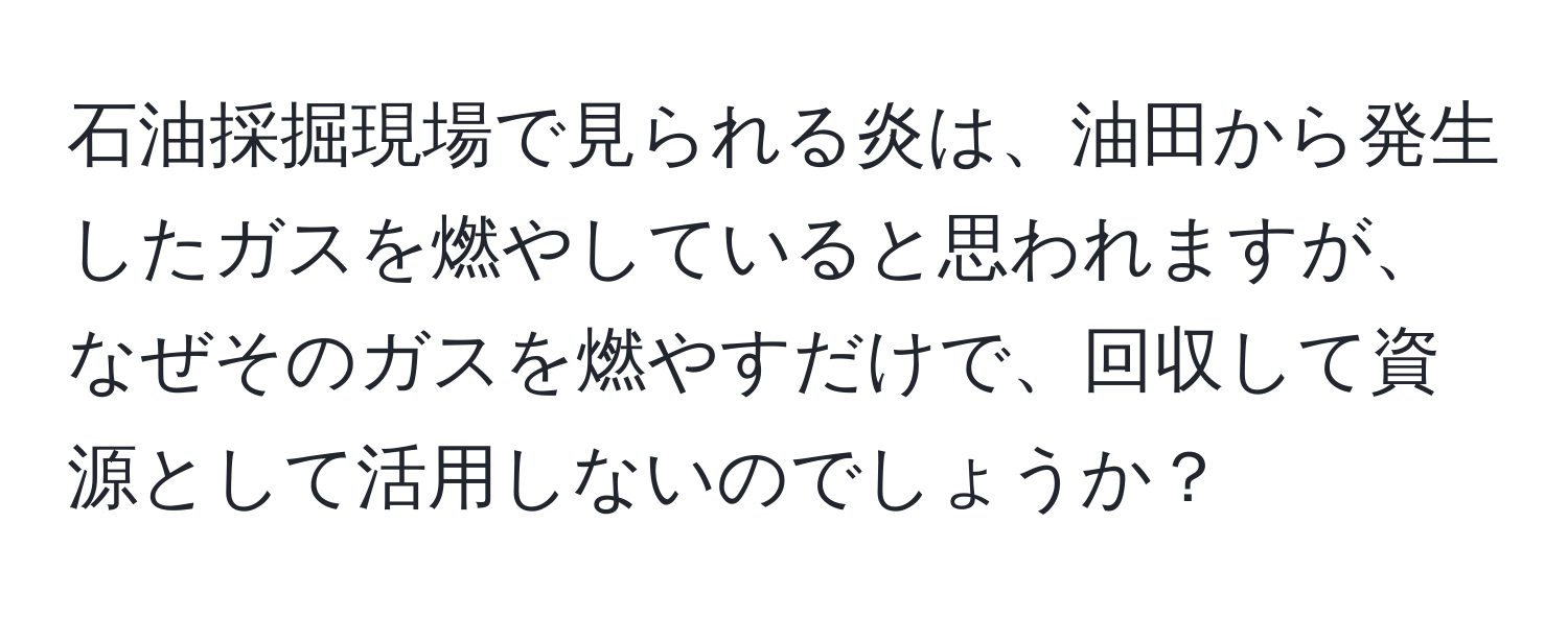 石油採掘現場で見られる炎は、油田から発生したガスを燃やしていると思われますが、なぜそのガスを燃やすだけで、回収して資源として活用しないのでしょうか？