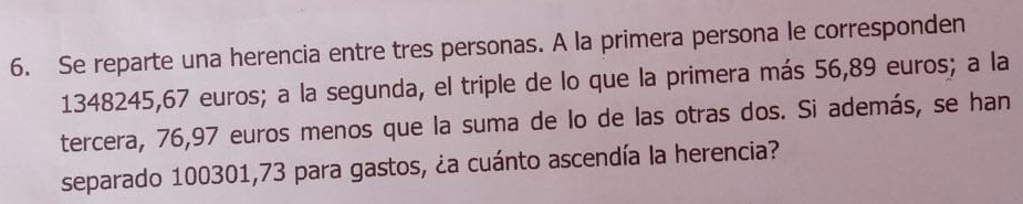 Se reparte una herencia entre tres personas. A la primera persona le corresponden
1348245, 67 euros; a la segunda, el triple de lo que la primera más 56,89 euros; a la 
tercera, 76,97 euros menos que la suma de lo de las otras dos. Si además, se han 
separado 100301,73 para gastos, ¿a cuánto ascendía la herencia?