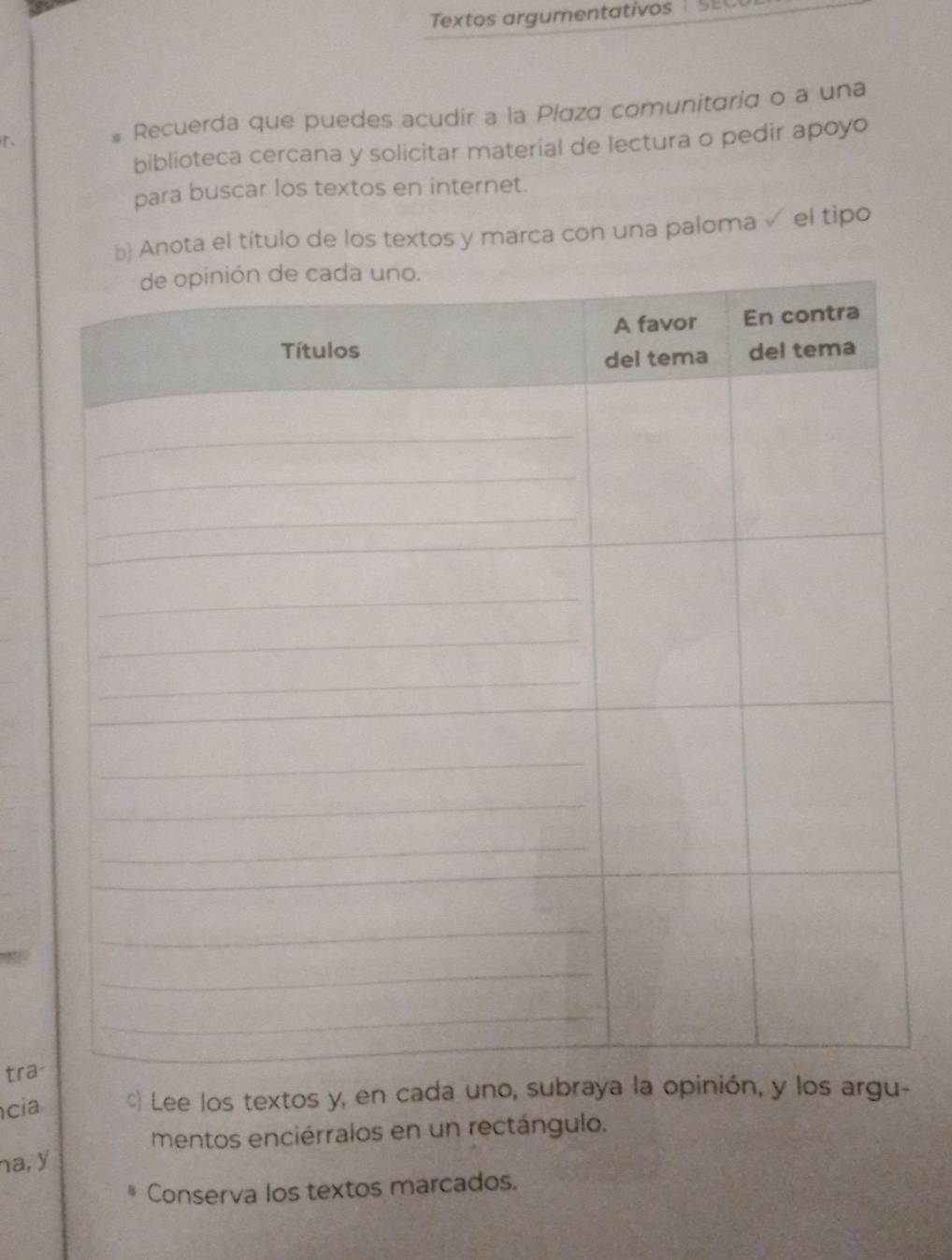 Textos argumentativos 1 SE 

# Recuerda que puedes acudir a la Plaza comunitaria o a una 
biblioteca cercana y solicitar material de lectura o pedir apoyo 
para buscar los textos en internet. 
b) Anota el título de los textos y marca con una paloma √ el tipo 
tra- 
cia ) Lee los textos y, en cada uno, subraya la opinión, y los argu- 
mentos enciérralos en un rectángulo. 
na, y 
Conserva los textos marcados.