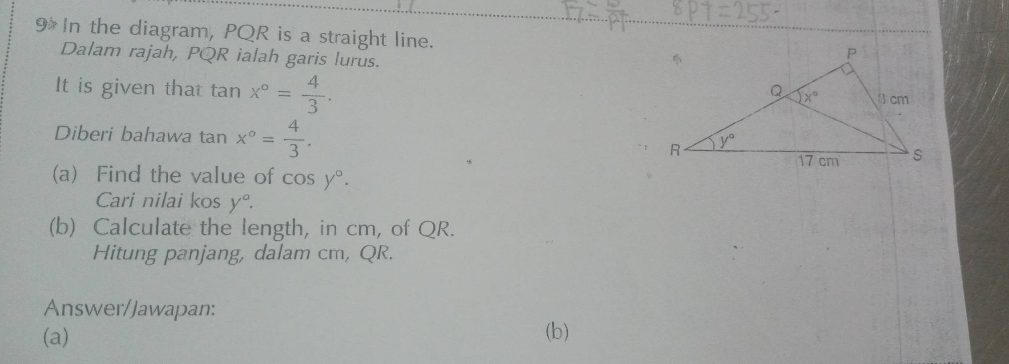 In the diagram, PQR is a straight line.
Dalam rajah, PQR ialah garis lurus.
It is given that tar x°= 4/3 .
Diberi bahawa tan x°= 4/3 .
(a) Find the value of cos y°.
Cari nilai kos y°.
(b) Calculate the length, in cm, of QR.
Hitung panjang, dalam cm, QR.
Answer/Jawapan:
(a)
(b)