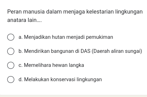 Peran manusia dalam menjaga kelestarian lingkungan
anatara lain....
a. Menjadikan hutan menjadi pemukiman
b. Mendirikan bangunan di DAS (Daerah aliran sungai)
c. Memelihara hewan langka
d. Melakukan konservasi lingkungan