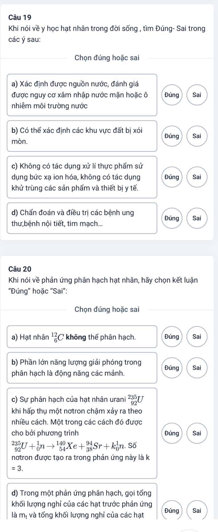 Khi nói về y học hạt nhân trong đời sống , tìm Đúng- Sai trong
các ý sau:
Chọn đúng hoặc sai
a) Xác định được nguồn nước, đánh giá
được nguy cơ xâm nhập nước mặn hoặc ô Đúng Sai
nhiễm môi trường nước
b) Có thể xác định các khu vực đất bị xói Đúng Sai
mòn.
c) Không có tác dụng xử lí thực phẩm sử
dụng bức xạ ion hóa, không có tác dụng Đúng Sai
khử trùng các sản phẩm và thiết bị y tế.
d) Chẩn đoán và điều trị các bệnh ung Đúng
thư,bệnh nội tiết, tim mạch... Sai
Câu 20
Khi nói về phản ứng phân hạch hạt nhân, hãy chọn kết luận
“Đúng” hoặc “Sai”:
_Chọn đúng hoặc sai
a) Hạt nhân beginarrayr 12 6endarray C không thể phân hạch. Đúng Sai
b) Phần lớn năng lượng giải phóng trong Đúng Sai
phân hạch là động năng các mảnh.
c) Sự phân hạch của hạt nhân urani beginarrayr 235 92endarray U
khi hấp thụ một nơtron chậm xảy ra theo
nhiều cách. Một trong các cách đó được
cho bởi phương trình Đúng Sai
_(92)^(235)U+_0^1nto _(54)^(140)Xe+_(38)^(94)Sr+k_0^1n. Số
nơtron được tạo ra trong phản ứng này là k
=3.
d) Trong một phản ứng phân hạch, gọi tổng
khối lượng nghỉ của các hạt trước phản ứng
Đúng Sai
là mị và tổng khối lượng nghỉ của các hạt