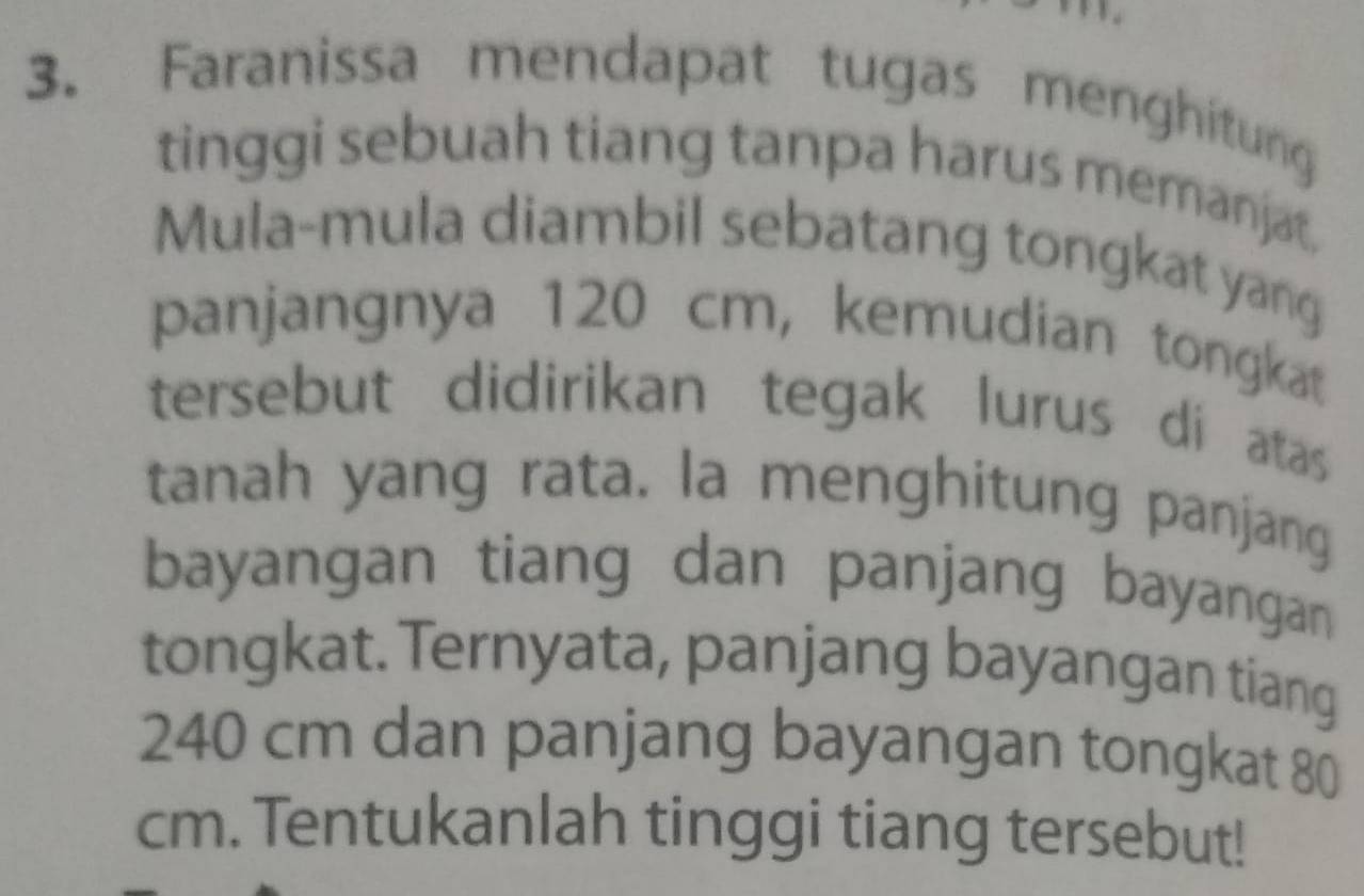 Faranissa mendapat tugas menghitung 
tinggi sebuah tiang tanpa harus memanjat. 
Mula-mula diambil sebatang tongkat yang 
panjangnya 120 cm, kemudian tongkat 
tersebut didirikan tegak lurus di atas 
tanah yang rata. la menghitung panjang 
bayangan tiang dan panjang bayangan 
tongkat. Ternyata, panjang bayangan tiang
240 cm dan panjang bayangan tongkat 80
cm. Tentukanlah tinggi tiang tersebut!