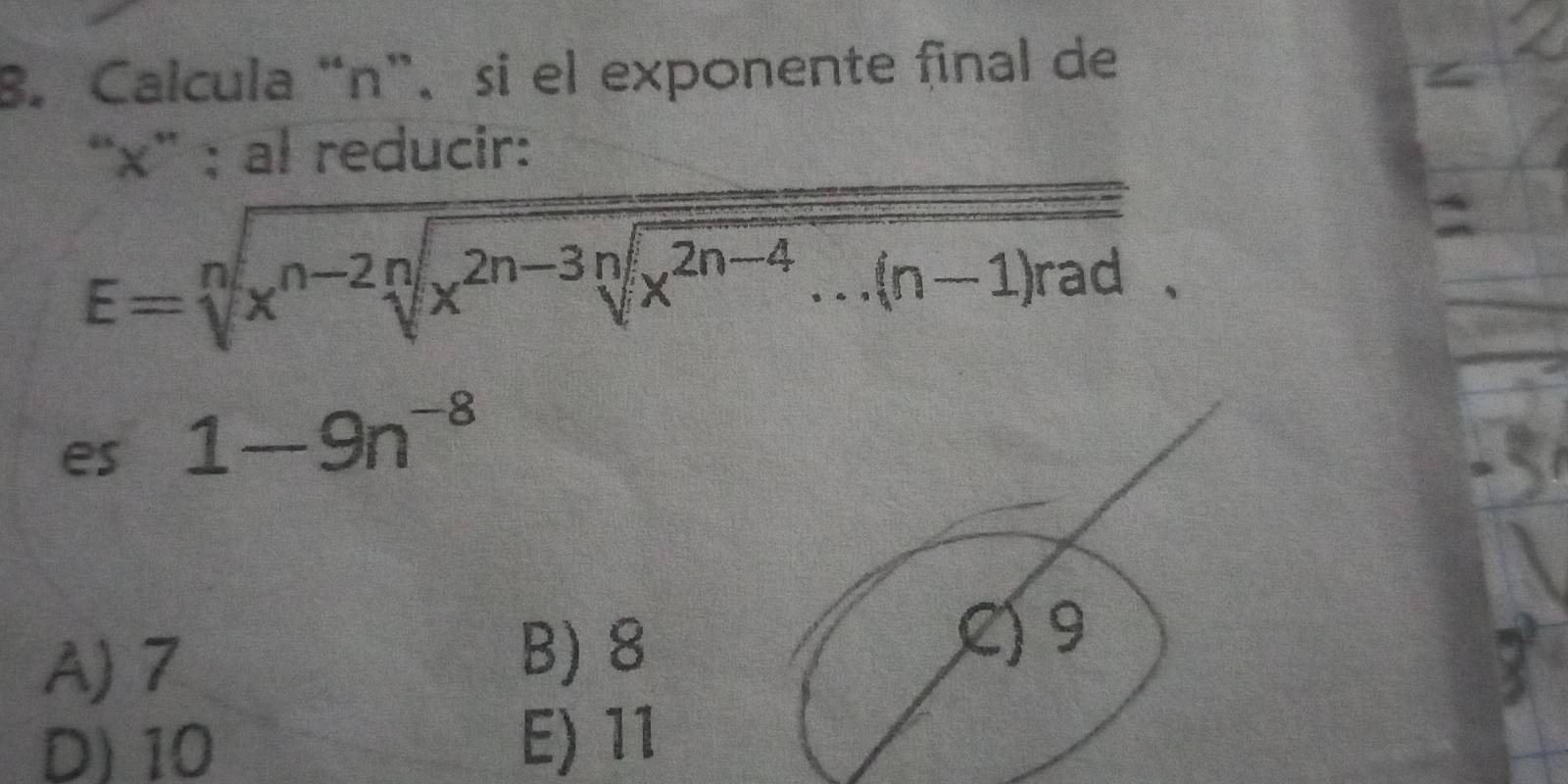 Calcula “ n ”、 si el exponente final de
“ x ” ; al reducir:
E=sqrt[n](x^(n-2)sqrt [n]x^(2n-3n)sqrt [2n-4)...(n-1)rad. 
es 1-9n^(-8)
A) 7 B) 8
C) 9
D) 10
E) 11