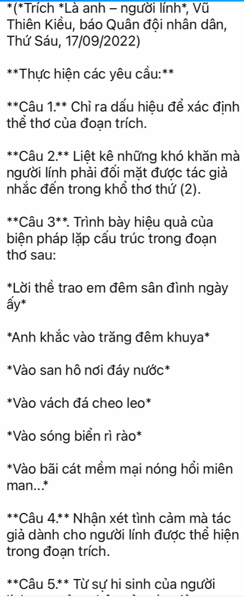 (*Trích *Là anh - người lính*, Vũ 
Thiên Kiều, báo Quân đội nhân dân, 
Thứ Sáu, 17/09/2022) 
**Thực hiện các yêu cầu:** 
**Câu 1.** Chỉ ra dấu hiệu để xác định 
thể thơ của đoạn trích. 
**Câu 2.** Liệt kê những khó khăn mà 
người lính phải đối mặt được tác giả 
nhắc đến trong khổ thơ thứ (2). 
**Câu 3^(**) * Trình bày hiệu quả của 
biện pháp lặp cấu trúc trong đoạn 
thơ sau: 
*Lời thề trao em đêm sân đình ngày 
ấy* 
*Anh khắc vào trăng đêm khuya* 
*Vào san hô nơi đáy nước* 
*Vào vách đá cheo leo* 
*Vào sóng biển rì rào* 
*Vào bãi cát mềm mại nóng hổi miên 
man..* 
**Câu 4.** Nhận xét tình cảm mà tác 
giả dành cho người lính được thể hiện 
trong đoạn trích. 
**Câu 5.** Từ sự hi sinh của người