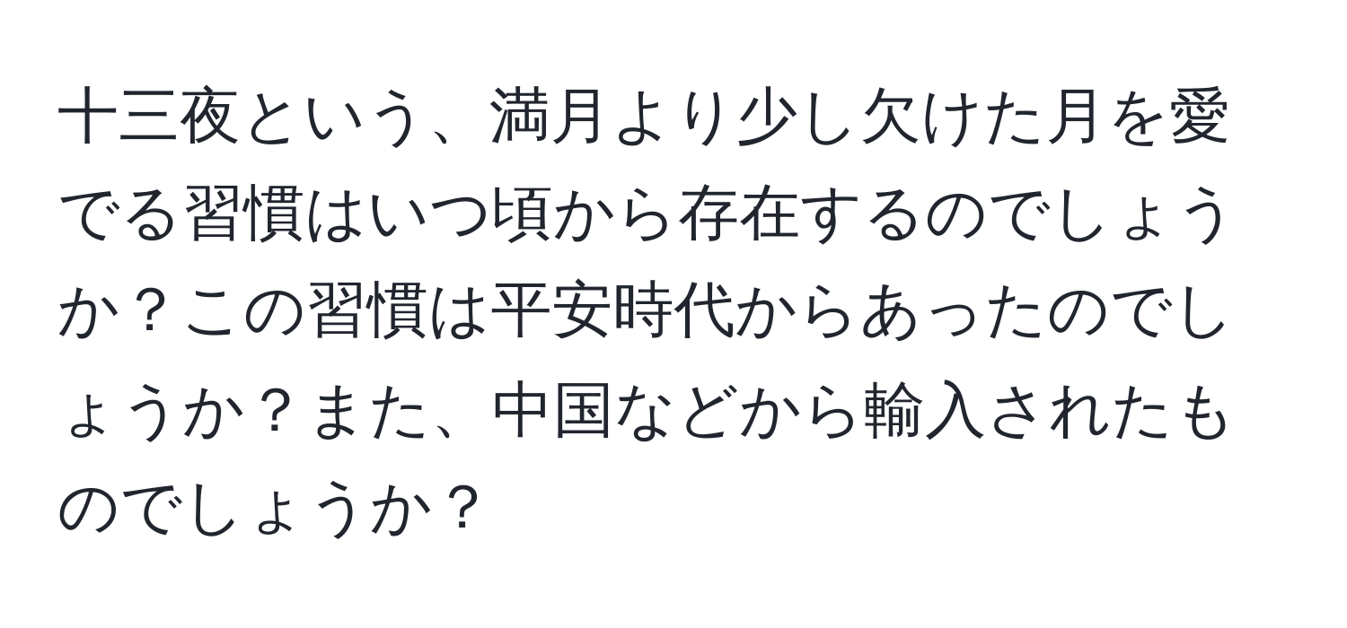 十三夜という、満月より少し欠けた月を愛でる習慣はいつ頃から存在するのでしょうか？この習慣は平安時代からあったのでしょうか？また、中国などから輸入されたものでしょうか？