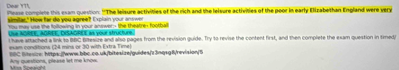 Dear Y11, 
Please complete this exam question: “*The leisure activities of the rich and the leisure activities of the poor in early Elizabethan England were very 
similar," How far do you agree? Explain your answer 
You may use the following in your answer:- the theatre- football 
Use AGREE, AGREE, DISAGREE as your structure 
l have attached a link to BBC Bitesize and also pages from the revision guide. Try to revise the content first, and then complete the exam question in timed/ 
exam conditions (24 mins or 30 with Extra Time) 
BBC Bitesize: https://www.bbc.co.uk/bitesize/guides/z3nqsg8/revision/5 
Any questions, please let me know. 
Mcs Sneaight