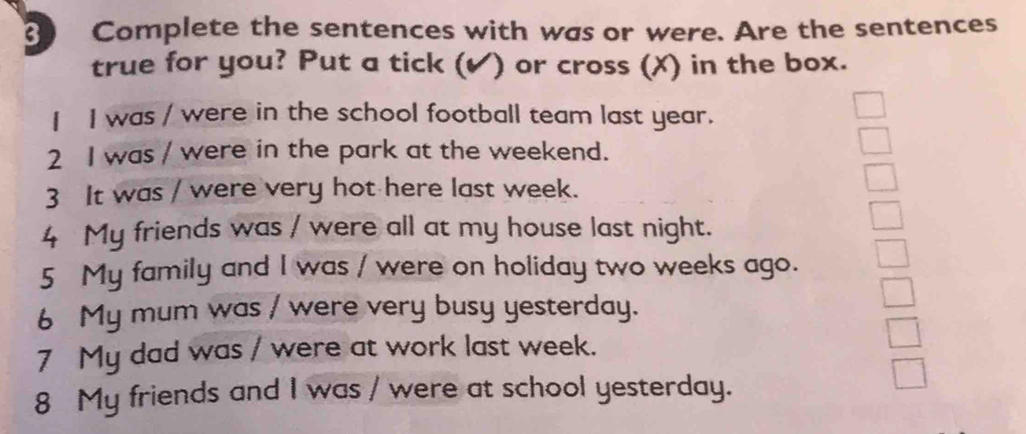 Complete the sentences with was or were. Are the sentences 
true for you? Put a tick (✔) or cross (X) in the box. 
I I was / were in the school football team last year. 
2 I was / were in the park at the weekend. 
3 It was / were very hot here last week. 
4 My friends was / were all at my house last night. 
5 My family and I was / were on holiday two weeks ago. 
6 My mum was / were very busy yesterday. 
7 My dad was / were at work last week. 
8 My friends and I was / were at school yesterday.