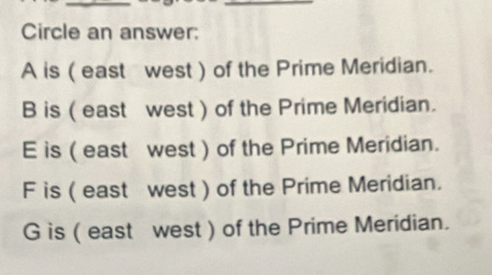 Circle an answer:
A is ( east west ) of the Prime Meridian.
B is ( east west ) of the Prime Meridian.
E is ( east west ) of the Prime Meridian.
F is ( east west ) of the Prime Meridian.
G is ( east west ) of the Prime Meridian.