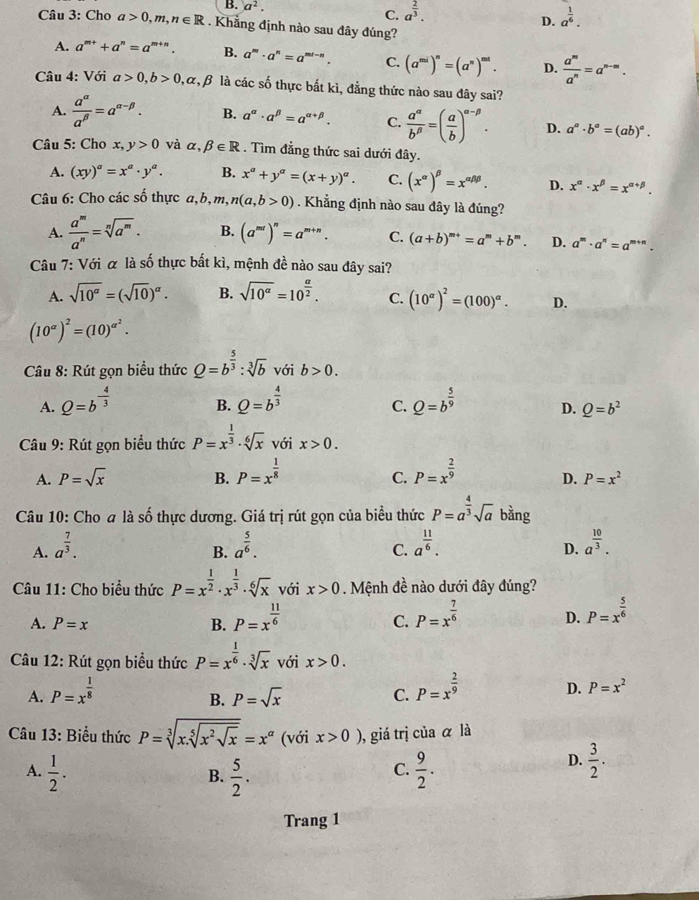 B. a^2. C. a^(frac 2)3. D. a^(frac 1)6.
Câu 3: Cho a>0,m,n∈ R. Khẳng định nào sau đây đúng?
A. a^(m+)+a^n=a^(m+n). B. a^m· a^n=a^(mt-n). C. (a^(mi))^n=(a^n)^mt. D.  a^m/a^n =a^(n-m).
* Câu 4: Với a>0,b>0 α, β là các số thực bất kì, đẳng thức nào sau đây sai?
A.  a^(alpha)/a^(beta) =a^(alpha -beta). B. a^(alpha)· a^(beta)=a^(alpha +beta). C.  a^(alpha)/b^(beta) =( a/b )^alpha -beta . D. a^a· b^a=(ab)^a.
Câu 5: Cho x, y>0 và alpha ,beta ∈ R. Tìm đẳng thức sai dưới đây.
A. (xy)^a=x^a· y^a. B. x^a+y^a=(x+y)^a. C. (x^(alpha))^beta =x^(alpha beta beta). D. x^(alpha)· x^(beta)=x^(alpha +beta).
Câu 6: Cho các số thực a,b,m, n(a,b>0). Khẳng định nào sau đây là đúng?
B.
A.  a^m/a^n =sqrt[n](a^m). (a^(mt))^n=a^(m+n). C. (a+b)^m+=a^m+b^m. D. a^m· a^n=a^(m+n).
Câu 7: Với α là số thực bất kì, mệnh đề nào sau đây sai?
A. sqrt(10^(alpha))=(sqrt(10))^alpha . B. sqrt(10^(alpha))=10^(frac alpha)2. C. (10^(alpha))^2=(100)^alpha . D.
(10^(alpha))^2=(10)^alpha^2.
Câu 8: Rút gọn biểu thức Q=b^(frac 5)3:sqrt[3](b) với b>0.
A. Q=b^(-frac 4)3 Q=b^(frac 4)3 Q=b^(frac 5)9
B.
C.
D. Q=b^2
Câu 9: Rút gọn biểu thức P=x^(frac 1)3· sqrt[6](x) với x>0.
A. P=sqrt(x) B. P=x^(frac 1)8 P=x^(frac 2)9
C.
D. P=x^2
_ _ K
Câu 10: Cho a là : o thực dương. Giá trị rút gọn của biểu thức P=a^(frac 4)3sqrt(a) bằng
A. a^(frac 7)3. a^(frac 5)6. a^(frac 11)6. a^(frac 10)3.
B.
C.
D.
Câu 11: Cho biểu thức P=x^(frac 1)2· x^(frac 1)3· sqrt[6](x) với x>0. Mệnh đề nào dưới đây đúng?
A. P=x B. P=x^(frac 11)6 C. P=x^(frac 7)6 D. P=x^(frac 5)6
Câu 12: Rút gọn biểu thức P=x^(frac 1)6· sqrt[3](x) với x>0.
A. P=x^(frac 1)8
B. P=sqrt(x) C. P=x^(frac 2)9
D. P=x^2
Câu 13: Biểu thức P=sqrt[3](x.sqrt [5]x^2sqrt x)=x^(alpha) (với x>0) , giá trị của α là
A.  1/2 .  5/2 .  9/2 .
B.
C.
D.  3/2 .
Trang 1