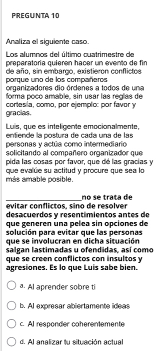 PREGUNTA 10
Analiza el siguiente caso.
Los alumnos del último cuatrimestre de
preparatoria quieren hacer un evento de fin
de año, sin embargo, existieron conflictos
porque uno de los compañeros
organizadores dio órdenes a todos de una
forma poco amable, sin usar las reglas de
cortesía, como, por ejemplo: por favor y
gracias.
Luis, que es inteligente emocionalmente,
entiende la postura de cada una de las
personas y actúa como intermediario
solicitando al compañero organizador que
pida las cosas por favor, que dé las gracias y
que evalúe su actitud y procure que sea lo
más amable posible.
_no se trata de
evitar conflictos, sino de resolver
desacuerdos y resentimientos antes de
que generen una pelea sin opciones de
solución para evitar que las personas
que se involucran en dicha situación
salgan lastimadas u ofendidas, así como
que se creen conflictos con insultos y
agresiones. Es lo que Luis sabe bien.
a. Al aprender sobre ti
b. AI expresar abiertamente ideas
c. AI responder coherentemente
d. Al analizar tu situación actual