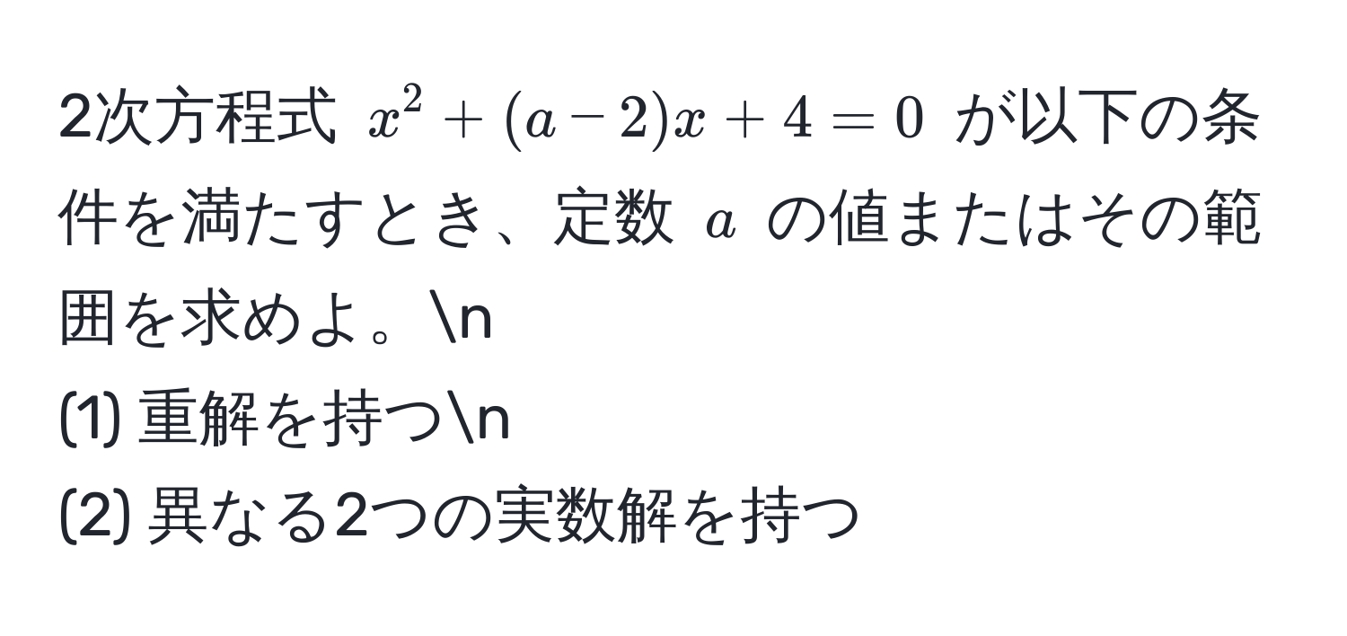 2次方程式 $x^2 + (a - 2)x + 4 = 0$ が以下の条件を満たすとき、定数 $a$ の値またはその範囲を求めよ。n
(1) 重解を持つn
(2) 異なる2つの実数解を持つ