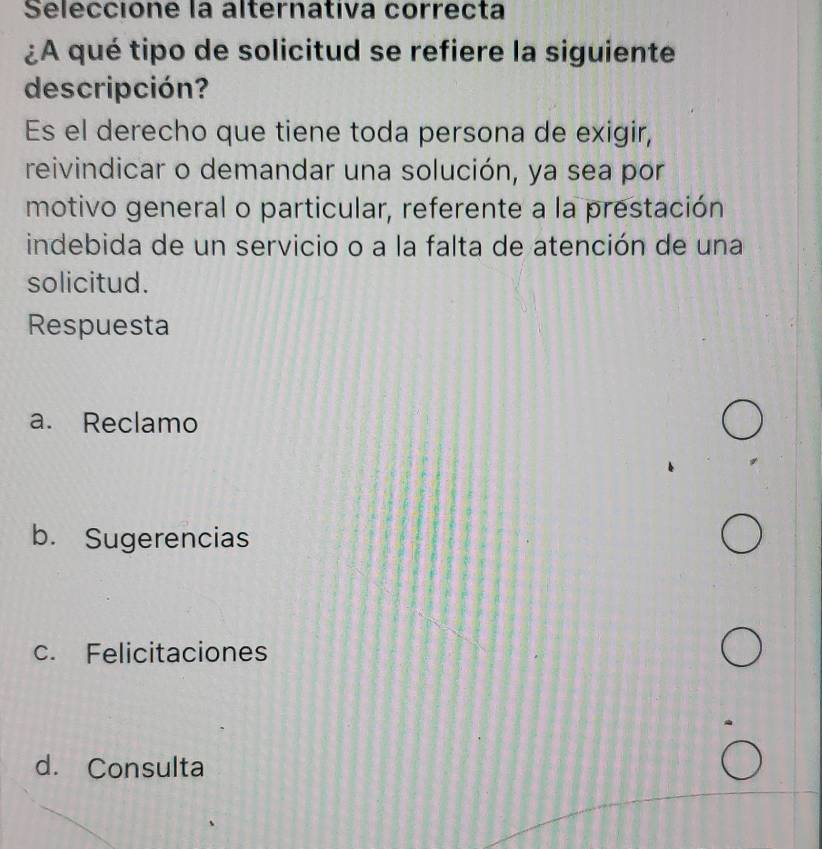 Seleccione la alternativa correcta
¿A qué tipo de solicitud se refiere la siguiente
descripción?
Es el derecho que tiene toda persona de exigir,
reivindicar o demandar una solución, ya sea por
motivo general o particular, referente a la prestación
indebida de un servicio o a la falta de atención de una
solicitud.
Respuesta
a. Reclamo
b. Sugerencias
c. Felicitaciones
d. Consulta