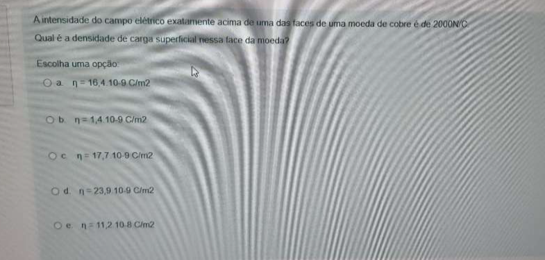 A intensidade do campo elétrico exatamente acima de uma das faces de uma moeda de cobre é de 2000N/C
Qual é a densidade de carga superficial nessa face da moeda?
Escolha uma opção
a eta =16,4.10-9C/m2
b. eta =1,4.10-9C/m2
C eta =17,7.10.9C/m2
d. eta =23,9.10.9C/m2
e. eta =11,210.8C/m^2