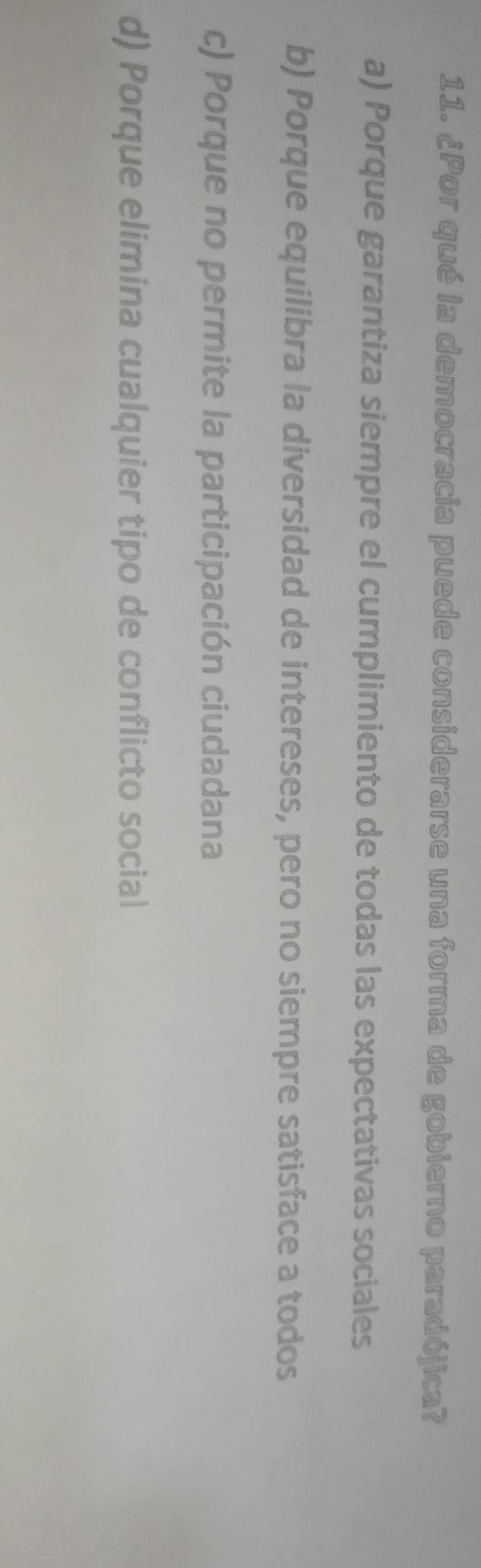 ¿Por qué la democracia puede considerarse una forma de gobierno paradójica?
a) Porque garantiza siempre el cumplimiento de todas las expectativas sociales
b) Porque equilibra la diversidad de intereses, pero no siempre satisface a todos
c) Porque no permite la participación ciudadana
d) Porque elimina cualquier tipo de conflicto social