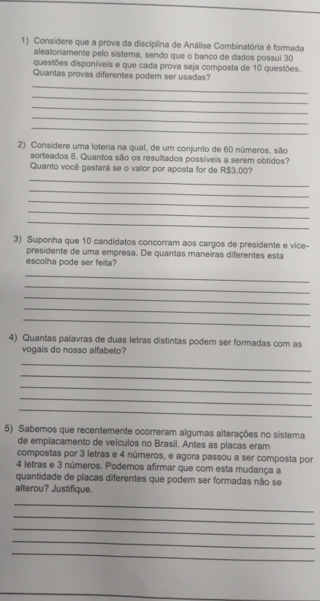 Considere que a prova da disciplina de Análise Combinatória é formada 
aleatoriamente pelo sistema, sendo que o banco de dados possui 30
questões disponíveis e que cada prova seja composta de 10 questões. 
Quantas provas diferentes podem ser usadas? 
_ 
_ 
_ 
_ 
_ 
2) Considere uma loteria na qual, de um conjunto de 60 números, são 
sorteados 6. Quantos são os resultados possíveis a serem obtidos? 
Quanto você gastará se o valor por aposta for de R$3,00? 
_ 
_ 
_ 
_ 
_ 
3) Suponha que 10 candidatos concorram aos cargos de presidente e vice- 
presidente de uma empresa. De quantas maneiras diferentes esta 
escolha pode ser feita? 
_ 
_ 
_ 
_ 
_ 
4) Quantas palavras de duas letras distintas podem ser formadas com as 
vogais do nosso alfabeto? 
_ 
_ 
_ 
_ 
_ 
5) Sabemos que recentemente ocorreram algumas alterações no sistema 
de emplacamento de veículos no Brasil. Antes as placas eram 
compostas por 3 letras e 4 números, e agora passou a ser composta por
4 letras e 3 números. Podemos afirmar que com esta mudança a 
quantidade de placas diferentes que podem ser formadas não se 
alterou? Justifique. 
_ 
_ 
_ 
_ 
_