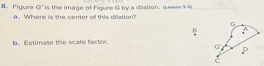 Figure G' is the image of Figure G by a dilation. (Lesson 3-2)
a. Where is the center of this dilation?
B
b. Estimate the scale factor.