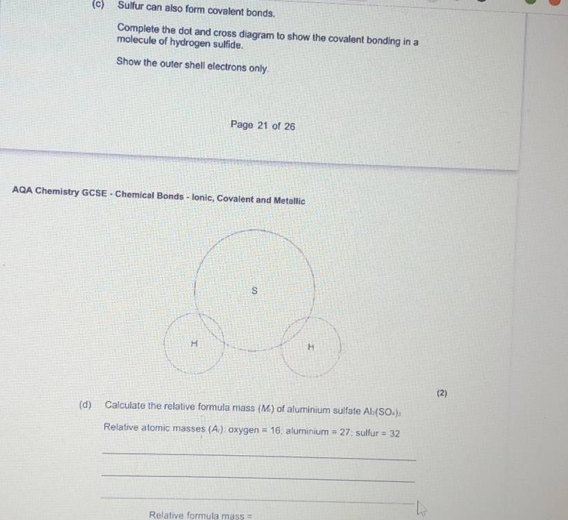 Sulfur can also form covalent bonds. 
Complete the dot and cross diagram to show the covalent bonding in a 
molecule of hydrogen sulfide. 
Show the outer shell electrons only. 
Page 21 of 26 
AQA Chemistry GCSE - Chemical Bonds - Ionic, Covalent and Metallic 
s 
H
H
(2) 
(d) Calculate the relative formula mass (M) of aluminium sulfate Al_2(SO_4)_3
Relative atomic masses (A ) : axygen =16. aluminium =27:sullur=32
_ 
_ 
_ 
_ 
Relative formula mass =