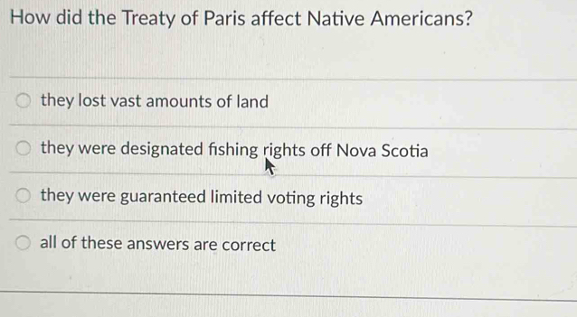 How did the Treaty of Paris affect Native Americans?
they lost vast amounts of land
they were designated fishing rights off Nova Scotia
they were guaranteed limited voting rights
all of these answers are correct