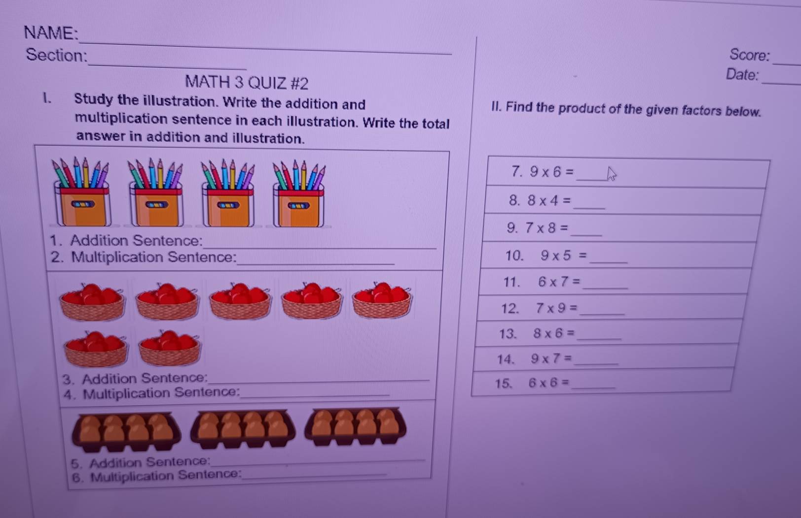 NAME:
Score:
Section:_ Date:_
MATH 3 QUIZ #2
_
l. Study the illustration. Write the addition and Il. Find the product of the given factors below.
multiplication sentence in each illustration. Write the total
answer in addition and illustration.
d  
_
1. Addition Sentence:
_
2. Multiplication Sentence: 
3. Addition Sentence:_
4. Multiplication Sentence:_
5. Addition Sentence:_
6. Multiplication Sentence:_