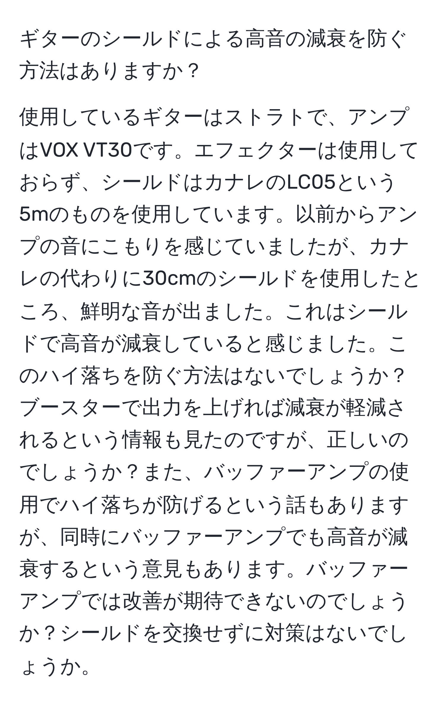 ギターのシールドによる高音の減衰を防ぐ方法はありますか？

使用しているギターはストラトで、アンプはVOX VT30です。エフェクターは使用しておらず、シールドはカナレのLC05という5mのものを使用しています。以前からアンプの音にこもりを感じていましたが、カナレの代わりに30cmのシールドを使用したところ、鮮明な音が出ました。これはシールドで高音が減衰していると感じました。このハイ落ちを防ぐ方法はないでしょうか？ブースターで出力を上げれば減衰が軽減されるという情報も見たのですが、正しいのでしょうか？また、バッファーアンプの使用でハイ落ちが防げるという話もありますが、同時にバッファーアンプでも高音が減衰するという意見もあります。バッファーアンプでは改善が期待できないのでしょうか？シールドを交換せずに対策はないでしょうか。