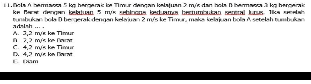 Bola A bermassa 5 kg bergerak ke Timur dengan kelajuan 2 m/s dan bola B bermassa 3 kg bergerak
ke Barat dengan kelaiuan 5 m/s sehingga keduanya bertumbukan sentral lurus. Jika setelah
tumbukan bola B bergerak dengan kelajuan 2 m/s ke Timur, maka kelajuan bola A setelah tumbukan
adalah_
A. 2,2 m/s ke Timur
B. 2,2 m/s ke Barat
C. 4,2 m/s ke Timur
D. 4,2 m/s ke Barat
E. Diam