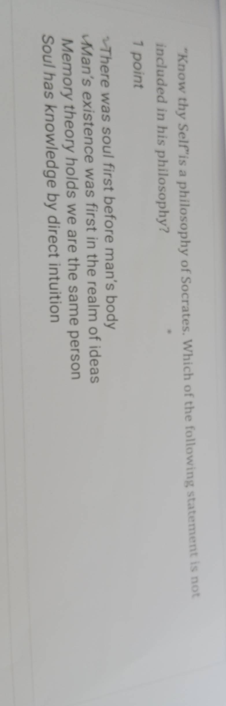 “Know thy Self”is a philosophy of Socrates. Which of the following statement is not
included in his philosophy?
1 point
* There was soul first before man’s body
Man's existence was first in the realm of ideas
Memory theory holds we are the same person
Soul has knowledge by direct intuition