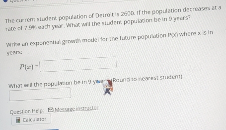 The current student population of Detroit is 2600. If the population decreases at a 
rate of 7.9% each year. What will the student population be in 9 years? 
Write an exponential growth model for the future population P(x) where x is in
years;
P(x)=□
What will the population be in 9 year (Round to nearest student) 
1/1 
Question Help: - Message instructor 
Calculator