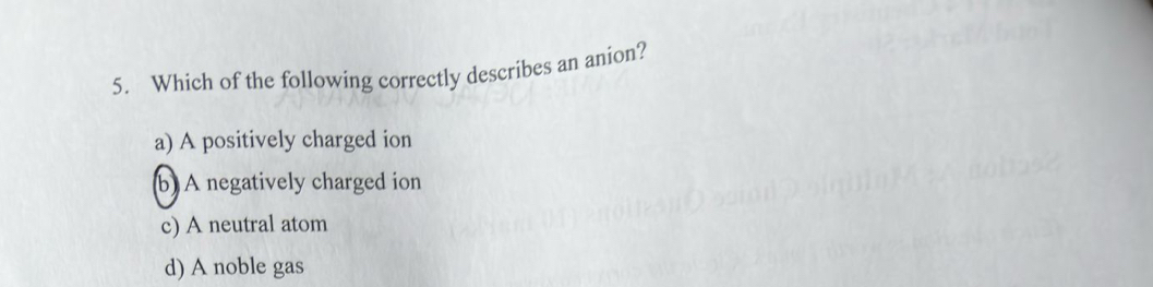 Which of the following correctly describes an anion?
a) A positively charged ion
b) A negatively charged ion
c) A neutral atom
d) A noble gas